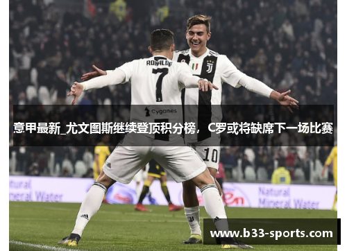 意甲最新_尤文图斯继续登顶积分榜，C罗或将缺席下一场比赛